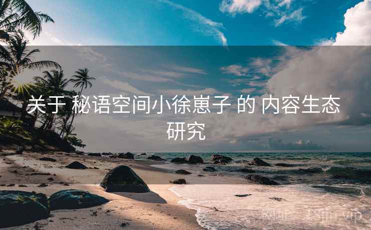 关于 秘语空间小徐崽子 的 内容生态 研究